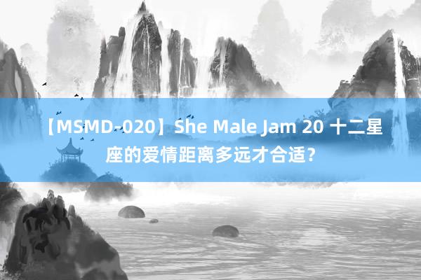 【MSMD-020】She Male Jam 20 十二星座的爱情距离多远才合适？