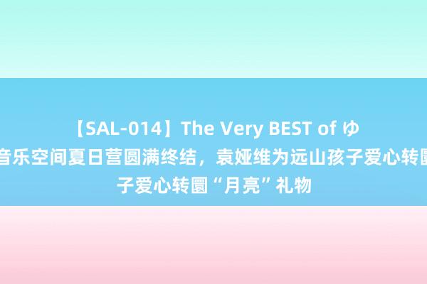 【SAL-014】The Very BEST of ゆか 2024乐圃音乐空间夏日营圆满终结，袁娅维为远山孩子爱心转圜“月亮”礼物