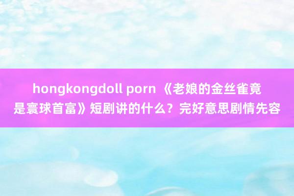 hongkongdoll porn 《老娘的金丝雀竟是寰球首富》短剧讲的什么？完好意思剧情先容