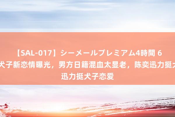 【SAL-017】シーメールプレミアム4時間 6 陈奕迅犬子新恋情曝光，男方日籍混血太显老，陈奕迅力挺犬子恋爱