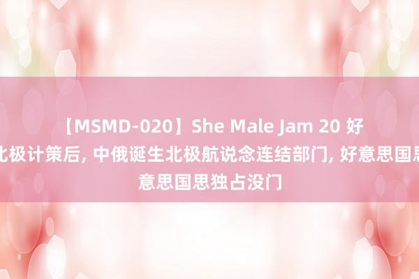 【MSMD-020】She Male Jam 20 好意思发布北极计策后， 中俄诞生北极航说念连结部门， 好意思国思独占没门