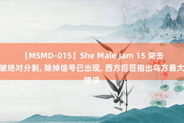 【MSMD-015】She Male Jam 15 突击军团被绝对分割， 除掉信号已出现， 西方巨匠指出乌方最大错误