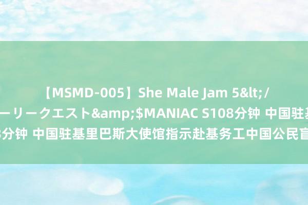 【MSMD-005】She Male Jam 5</a>2008-08-04グローリークエスト&$MANIAC S108分钟 中国驻基里巴斯大使馆指示赴基务工中国公民盲从当地签证策略