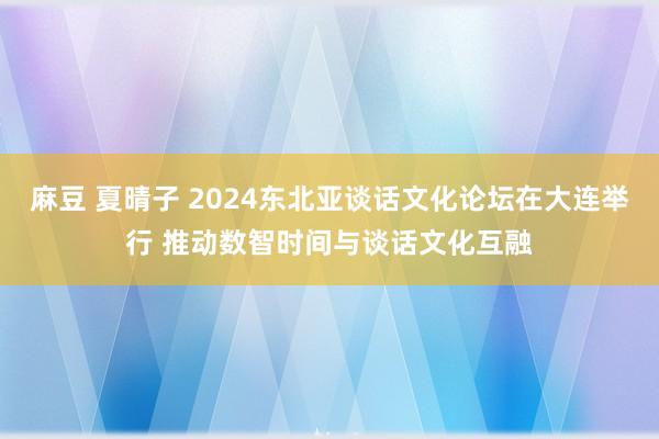 麻豆 夏晴子 2024东北亚谈话文化论坛在大连举行 推动数智时间与谈话文化互融