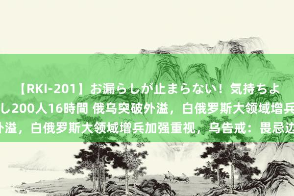 【RKI-201】お漏らしが止まらない！気持ちよすぎる失禁・羞恥お漏らし200人16時間 俄乌突破外溢，白俄罗斯大领域增兵加强重视，乌告戒：畏忌边境！