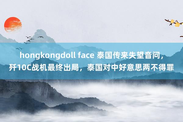 hongkongdoll face 泰国传来失望音问，歼10C战机最终出局，泰国对中好意思两不得罪