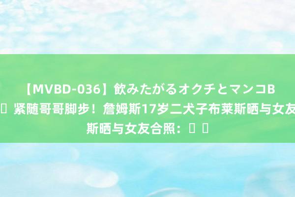 【MVBD-036】飲みたがるオクチとマンコBEST ?紧随哥哥脚步！詹姆斯17岁二犬子布莱斯晒与女友合照：❤️