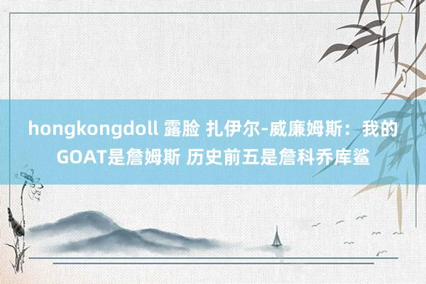 hongkongdoll 露脸 扎伊尔-威廉姆斯：我的GOAT是詹姆斯 历史前五是詹科乔库鲨