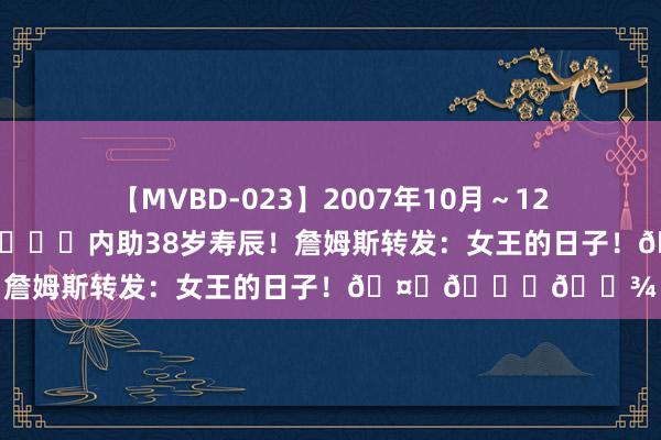 【MVBD-023】2007年10月～12月エムズBEST4時間 ?内助38岁寿辰！詹姆斯转发：女王的日子！???