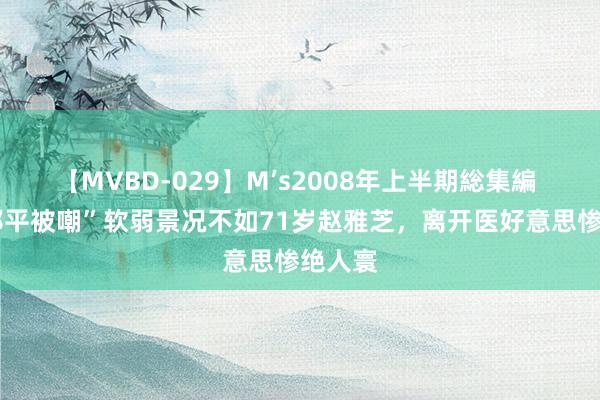 【MVBD-029】M’s2008年上半期総集編 64岁郎平被嘲”软弱景况不如71岁赵雅芝，离开医好意思惨绝人寰