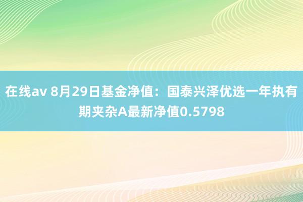 在线av 8月29日基金净值：国泰兴泽优选一年执有期夹杂A最新净值0.5798