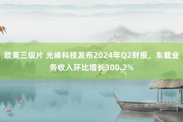 欧美三级片 光峰科技发布2024年Q2财报，车载业务收入环比增长300.2%