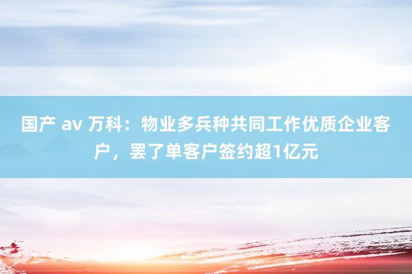 国产 av 万科：物业多兵种共同工作优质企业客户，罢了单客户签约超1亿元