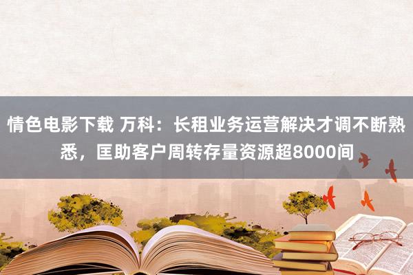 情色电影下载 万科：长租业务运营解决才调不断熟悉，匡助客户周转存量资源超8000间