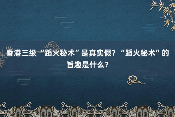 香港三级 “蹈火秘术”是真实假？“蹈火秘术”的旨趣是什么？