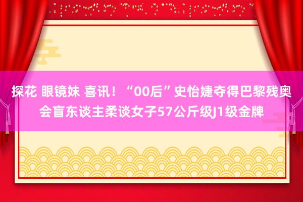 探花 眼镜妹 喜讯！“00后”史怡婕夺得巴黎残奥会盲东谈主柔谈女子57公斤级J1级金牌