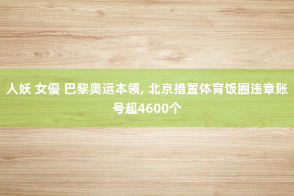 人妖 女優 巴黎奥运本领， 北京措置体育饭圈违章账号超4600个