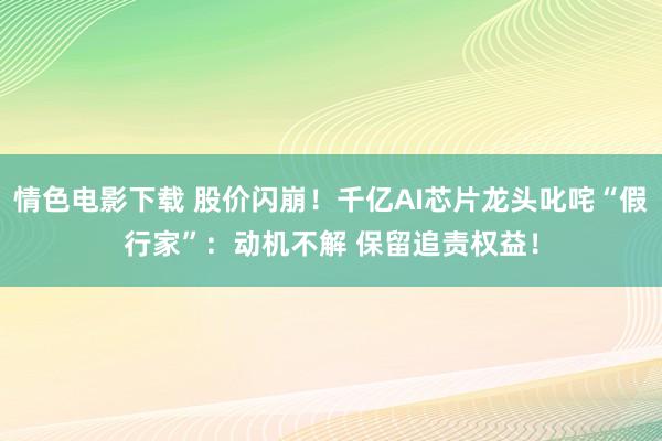 情色电影下载 股价闪崩！千亿AI芯片龙头叱咤“假行家”：动机不解 保留追责权益！