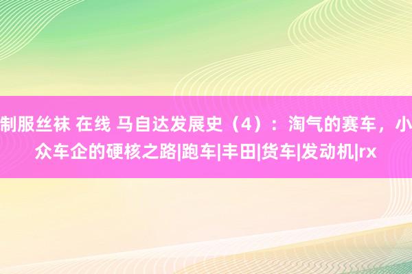 制服丝袜 在线 马自达发展史（4）：淘气的赛车，小众车企的硬核之路|跑车|丰田|货车|发动机|rx