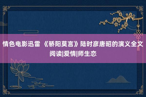 情色电影迅雷 《骄阳莫言》陆时彦唐昭的演义全文阅读|爱情|师生恋