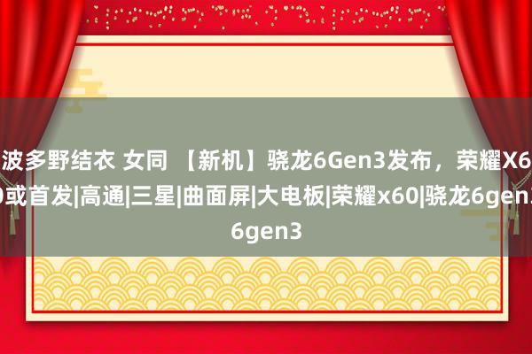 波多野结衣 女同 【新机】骁龙6Gen3发布，荣耀X60或首发|高通|三星|曲面屏|大电板|荣耀x60|骁龙6gen3