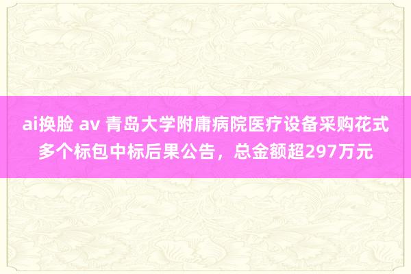 ai换脸 av 青岛大学附庸病院医疗设备采购花式多个标包中标后果公告，总金额超297万元