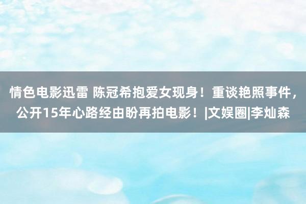 情色电影迅雷 陈冠希抱爱女现身！重谈艳照事件，公开15年心路经由盼再拍电影！|文娱圈|李灿森