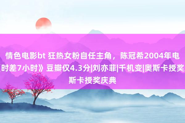 情色电影bt 狂热女粉自任主角，陈冠希2004年电影《时差7小时》豆瓣仅4.3分|刘亦菲|千机变|奥斯卡授奖庆典