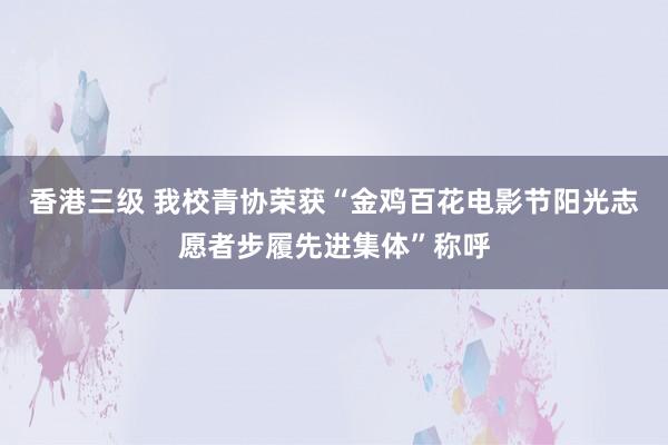 香港三级 我校青协荣获“金鸡百花电影节阳光志愿者步履先进集体”称呼