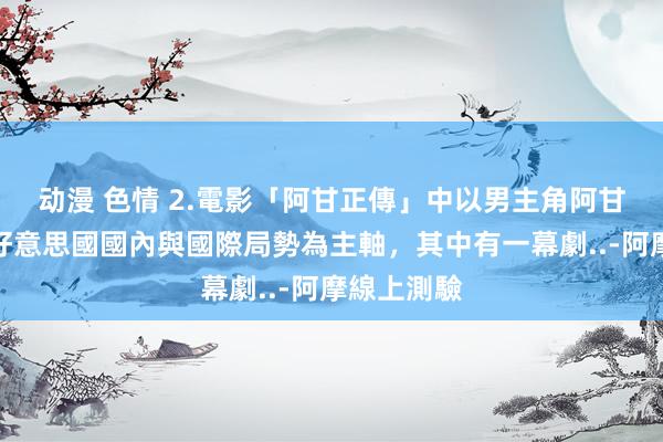 动漫 色情 2.電影「阿甘正傳」中以男主角阿甘經歷過的好意思國國內與國際局勢為主軸，其中有一幕劇..-阿摩線上測驗