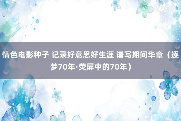 情色电影种子 记录好意思好生涯 谱写期间华章（逐梦70年·荧屏中的70年）