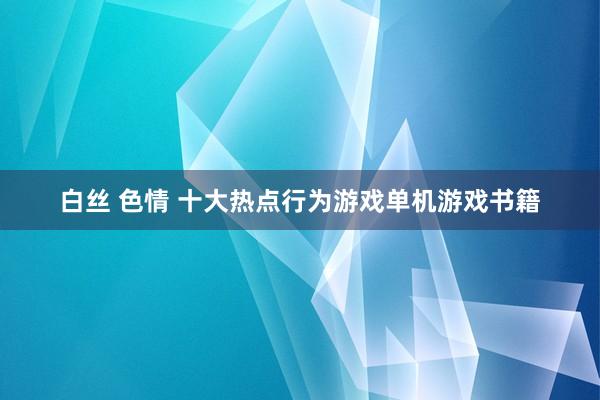 白丝 色情 十大热点行为游戏单机游戏书籍