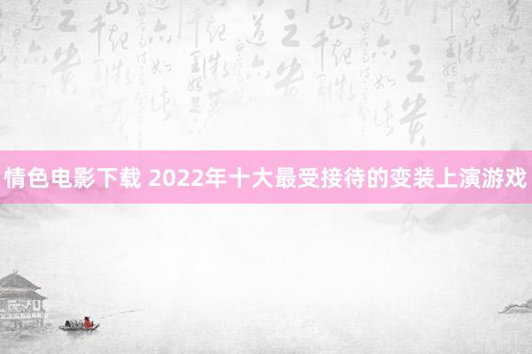 情色电影下载 2022年十大最受接待的变装上演游戏