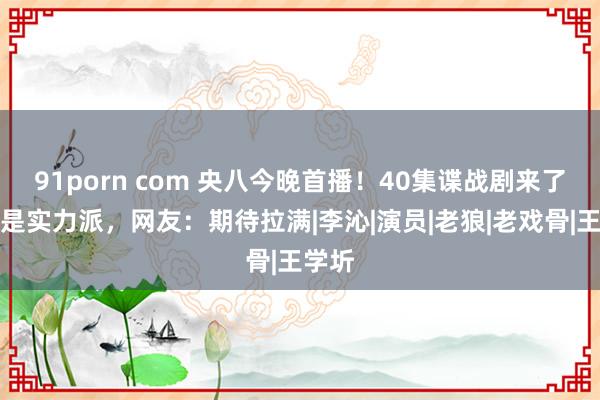 91porn com 央八今晚首播！40集谍战剧来了，全是实力派，网友：期待拉满|李沁|演员|老狼|老戏骨|王学圻