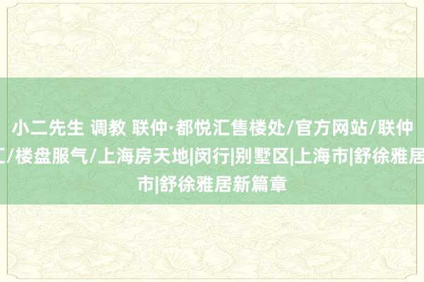 小二先生 调教 联仲·都悦汇售楼处/官方网站/联仲·都悦汇/楼盘服气/上海房天地|闵行|别墅区|上海市|舒徐雅居新篇章