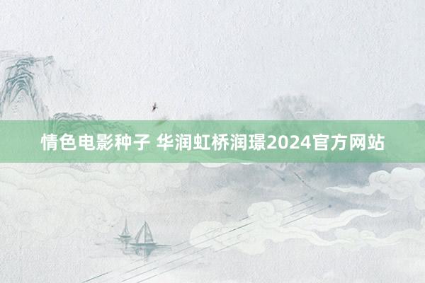 情色电影种子 华润虹桥润璟2024官方网站