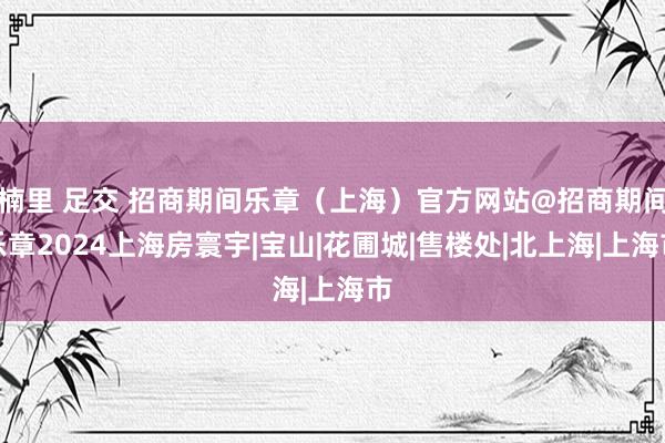 楠里 足交 招商期间乐章（上海）官方网站@招商期间乐章2024上海房寰宇|宝山|花圃城|售楼处|北上海|上海市