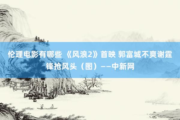 伦理电影有哪些 《风浪2》首映 郭富城不爽谢霆锋抢风头（图）——中新网