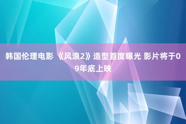 韩国伦理电影 《风浪2》造型首度曝光 影片将于09年底上映