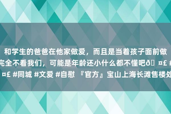 和学生的爸爸在他家做爱，而且是当着孩子面前做爱，太刺激了，孩子完全不看我们，可能是年龄还小什么都不懂吧🤣 #同城 #文爱 #自慰 『官方』宝山上海长滩售楼处发布：将推出约66