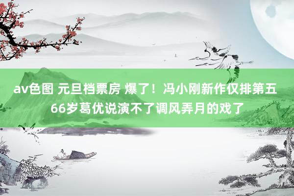 av色图 元旦档票房 爆了！冯小刚新作仅排第五 66岁葛优说演不了调风弄月的戏了