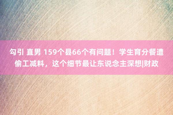 勾引 直男 159个县66个有问题！学生育分餐遭偷工减料，这个细节最让东说念主深想|财政