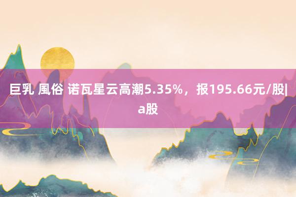 巨乳 風俗 诺瓦星云高潮5.35%，报195.66元/股|a股