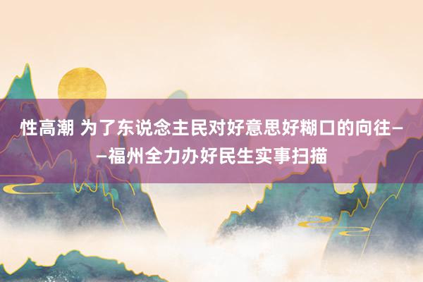 性高潮 为了东说念主民对好意思好糊口的向往——福州全力办好民生实事扫描