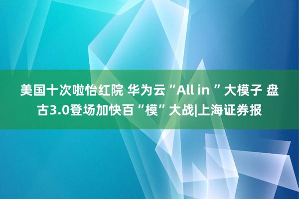 美国十次啦怡红院 华为云“All in ”大模子 盘古3.0登场加快百“模”大战|上海证券报