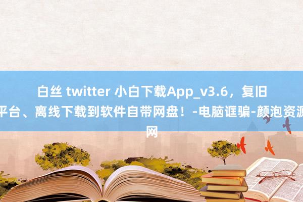 白丝 twitter 小白下载App_v3.6，复旧全平台、离线下载到软件自带网盘！-电脑诓骗-颜泡资源网