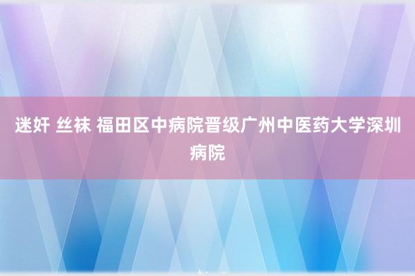 迷奸 丝袜 福田区中病院晋级广州中医药大学深圳病院