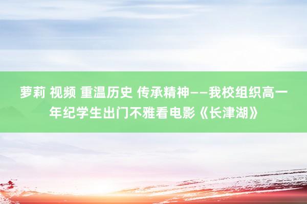 萝莉 视频 重温历史 传承精神——我校组织高一年纪学生出门不雅看电影《长津湖》