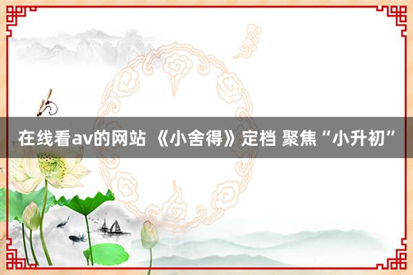 在线看av的网站 《小舍得》定档 聚焦“小升初”