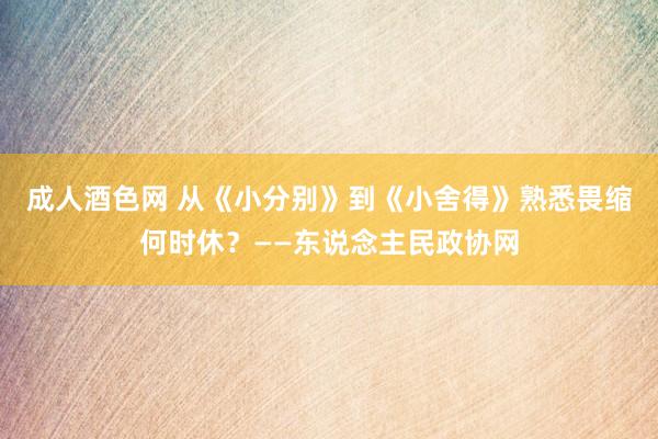 成人酒色网 从《小分别》到《小舍得》熟悉畏缩何时休？——东说念主民政协网